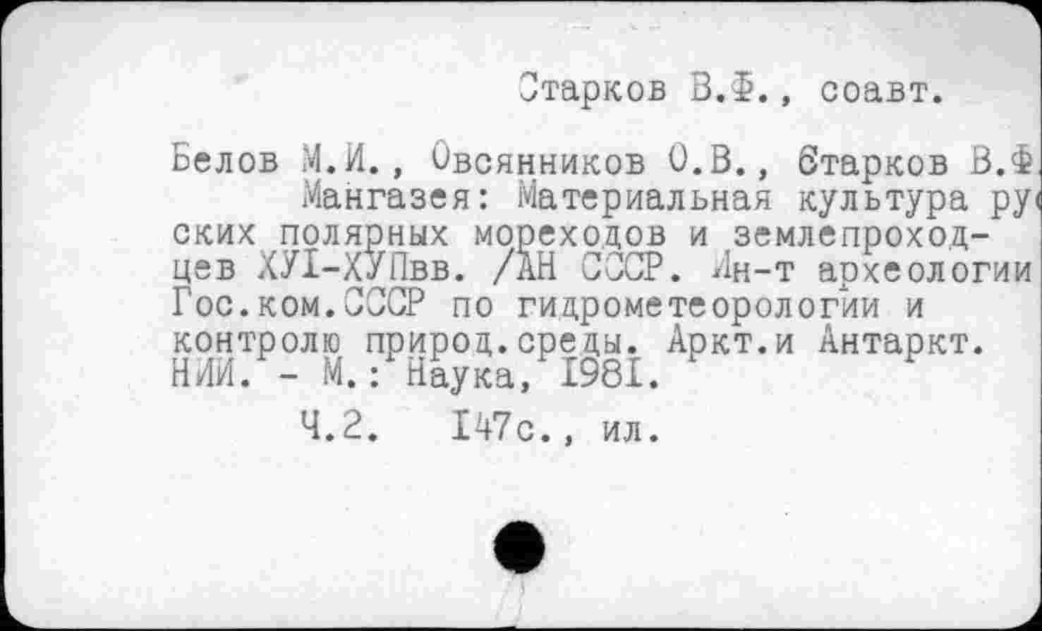 ﻿Старков ВЛ., соавт.
Белов М.И., Овсянников О.В., Старков В.Ф
Мангазея: Материальная культура ру< ских полярных мореходов и землепроходцев ХУІ-Х/Пвв. /АН СССР. Ин-т археологии Гос.ком.СССР по гидрометеорологии и контролю природ.среды. Аркт.и Антаркт. НИИ. - М.: Наука, 1981.
4.2.	147с., ил.